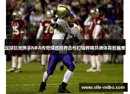 足球巨星携手NBA传奇球员跨界合作打破界限共谱体育新篇章 足球巨星携手NBA传奇球员跨界合作打破界限共谱体育新篇章