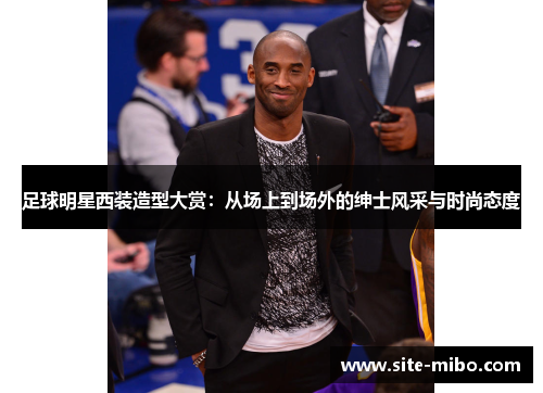 足球明星西装造型大赏：从场上到场外的绅士风采与时尚态度