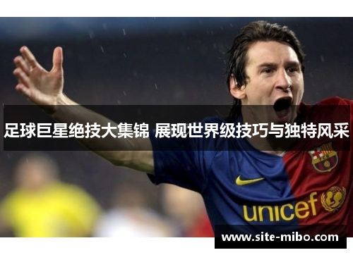 足球巨星绝技大集锦 展现世界级技巧与独特风采 足球巨星绝技大集锦 展现世界级技巧与独特风采