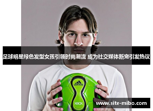 足球明星绿色发型女孩引领时尚潮流 成为社交媒体新宠引发热议 足球明星绿色发型女孩引领时尚潮流 成为社交媒体新宠引发热议