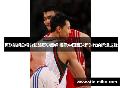 阿联姚明总得分超越历史巅峰 揭示中国篮球新时代的辉煌成就
