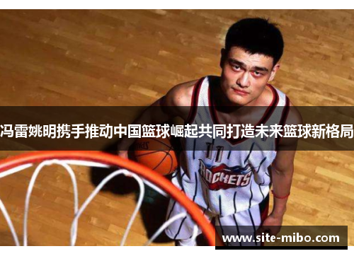 冯雷姚明携手推动中国篮球崛起共同打造未来篮球新格局