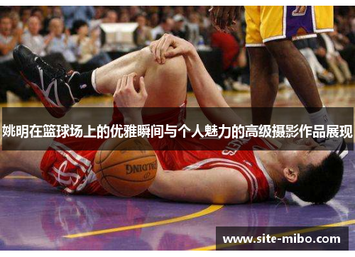 姚明在篮球场上的优雅瞬间与个人魅力的高级摄影作品展现