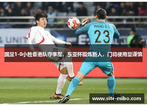 国足1-0小胜香港队夺季军，东亚杯锻炼新人，门将使用显谨慎