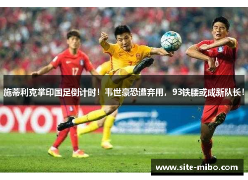 施蒂利克掌印国足倒计时!韦世豪恐遭弃用,93铁腰或成新队长! 施蒂利克掌印国足倒计时!韦世豪恐遭弃用,93铁腰或成新队长!