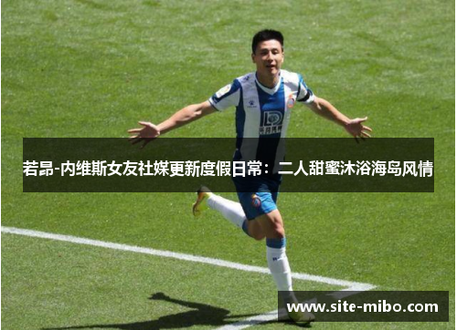 若昂-内维斯女友社媒更新度假日常：二人甜蜜沐浴海岛风情